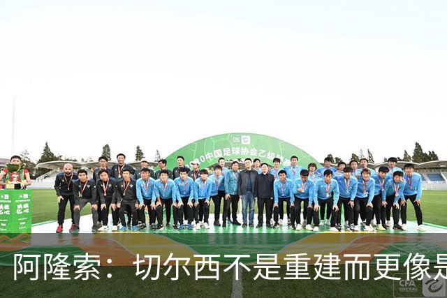 阿隆索：切尔西不是重建而更像是升级 我更倾向于用行动说话